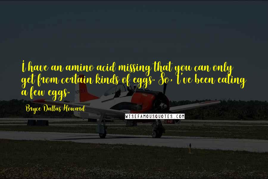 Bryce Dallas Howard Quotes: I have an amino acid missing that you can only get from certain kinds of eggs. So, I've been eating a few eggs.