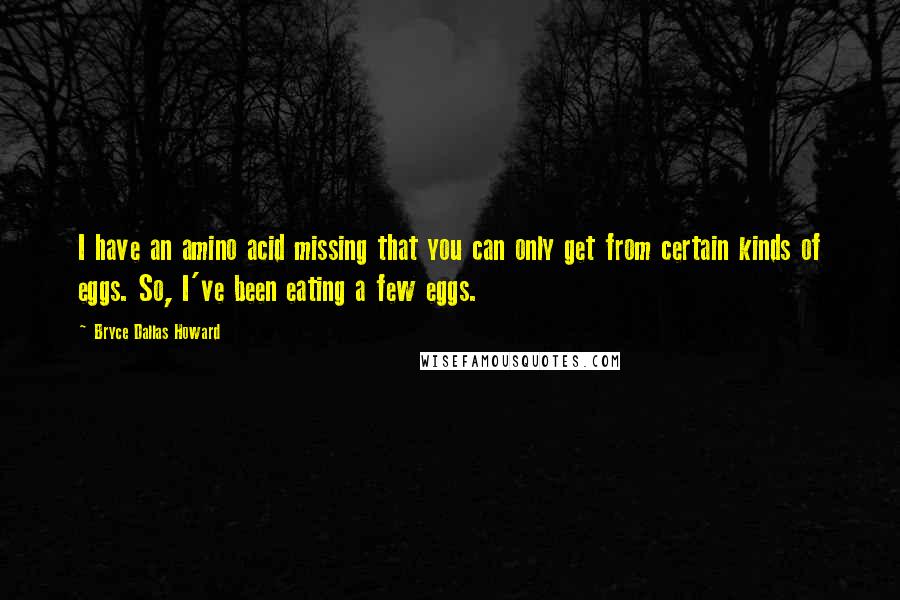 Bryce Dallas Howard Quotes: I have an amino acid missing that you can only get from certain kinds of eggs. So, I've been eating a few eggs.