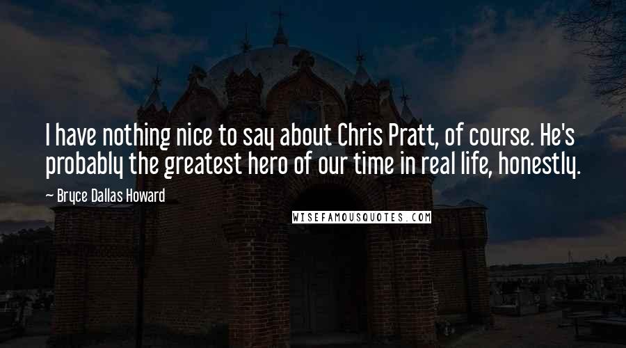 Bryce Dallas Howard Quotes: I have nothing nice to say about Chris Pratt, of course. He's probably the greatest hero of our time in real life, honestly.