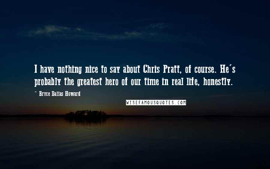 Bryce Dallas Howard Quotes: I have nothing nice to say about Chris Pratt, of course. He's probably the greatest hero of our time in real life, honestly.