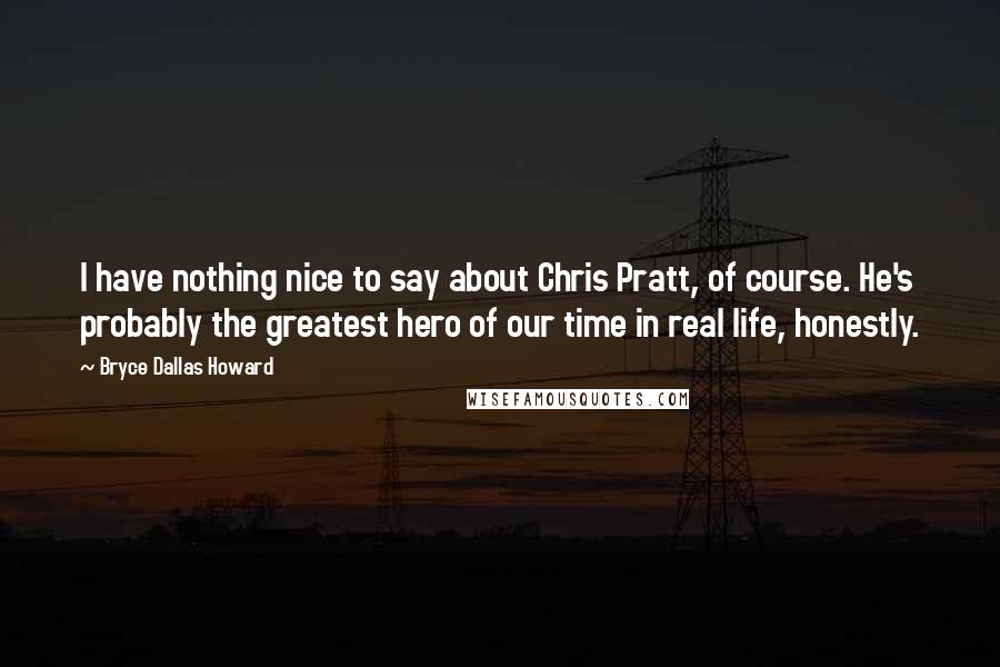 Bryce Dallas Howard Quotes: I have nothing nice to say about Chris Pratt, of course. He's probably the greatest hero of our time in real life, honestly.