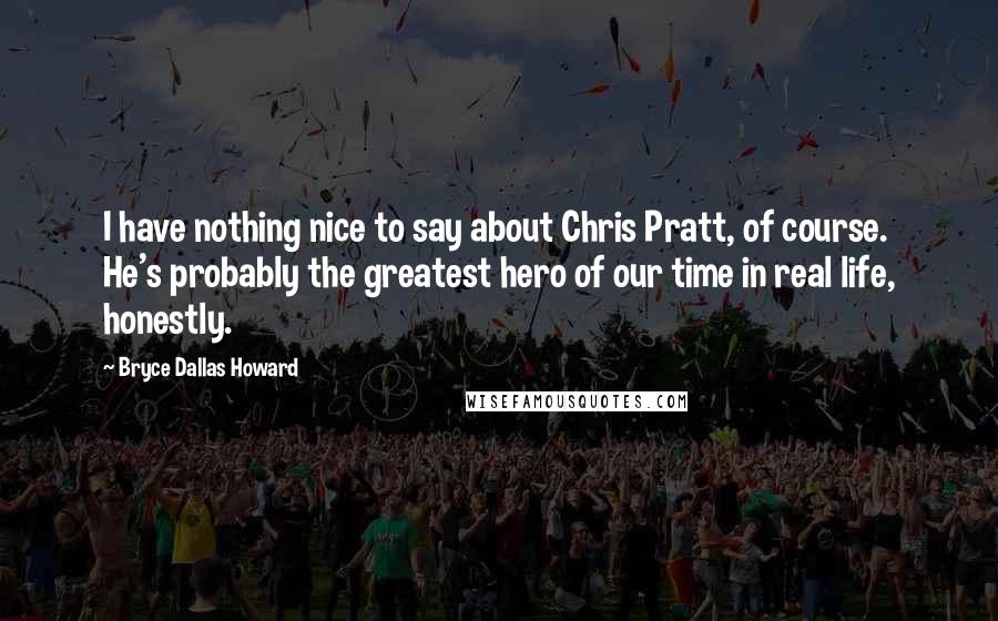 Bryce Dallas Howard Quotes: I have nothing nice to say about Chris Pratt, of course. He's probably the greatest hero of our time in real life, honestly.