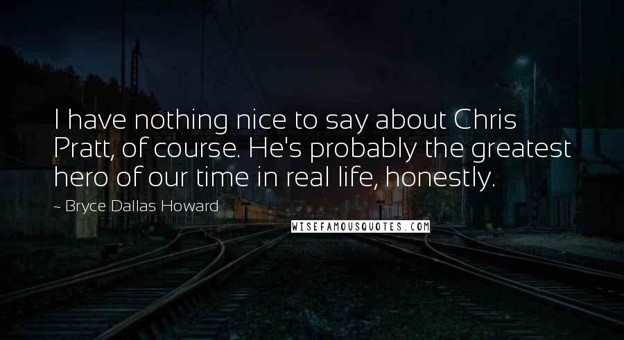Bryce Dallas Howard Quotes: I have nothing nice to say about Chris Pratt, of course. He's probably the greatest hero of our time in real life, honestly.