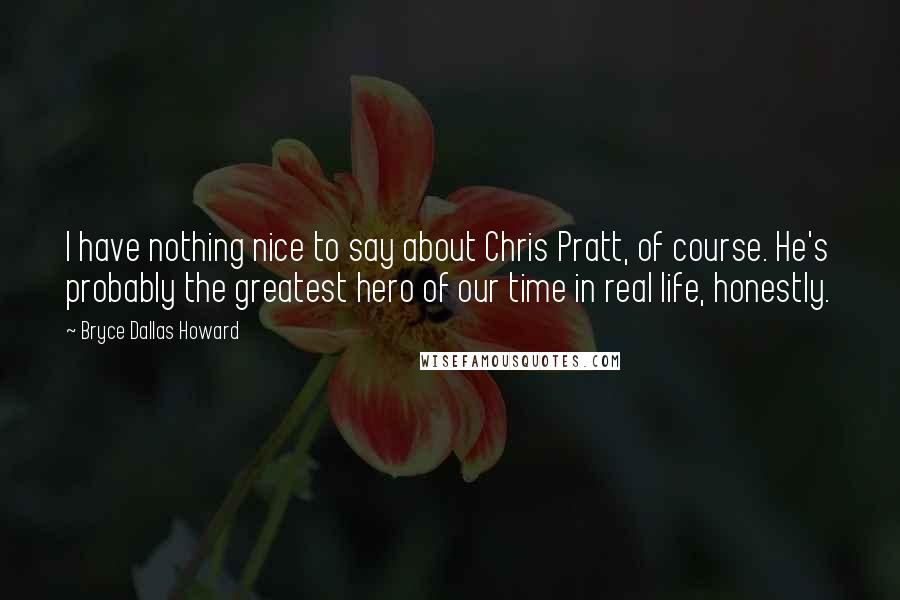 Bryce Dallas Howard Quotes: I have nothing nice to say about Chris Pratt, of course. He's probably the greatest hero of our time in real life, honestly.