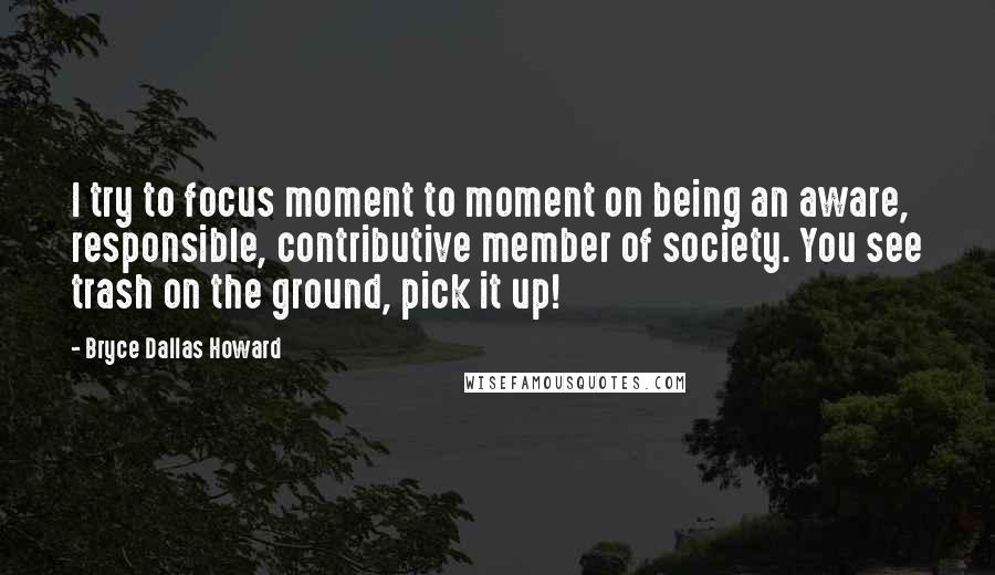 Bryce Dallas Howard Quotes: I try to focus moment to moment on being an aware, responsible, contributive member of society. You see trash on the ground, pick it up!