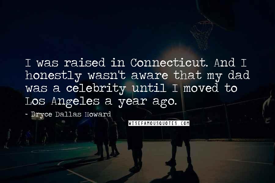 Bryce Dallas Howard Quotes: I was raised in Connecticut. And I honestly wasn't aware that my dad was a celebrity until I moved to Los Angeles a year ago.