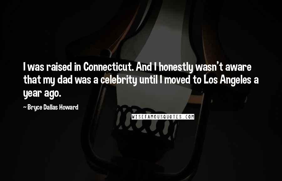 Bryce Dallas Howard Quotes: I was raised in Connecticut. And I honestly wasn't aware that my dad was a celebrity until I moved to Los Angeles a year ago.