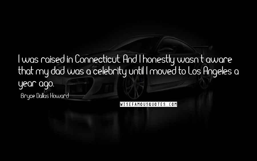 Bryce Dallas Howard Quotes: I was raised in Connecticut. And I honestly wasn't aware that my dad was a celebrity until I moved to Los Angeles a year ago.