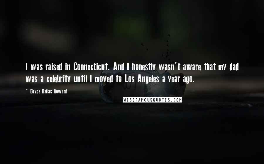 Bryce Dallas Howard Quotes: I was raised in Connecticut. And I honestly wasn't aware that my dad was a celebrity until I moved to Los Angeles a year ago.