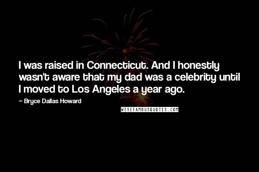 Bryce Dallas Howard Quotes: I was raised in Connecticut. And I honestly wasn't aware that my dad was a celebrity until I moved to Los Angeles a year ago.