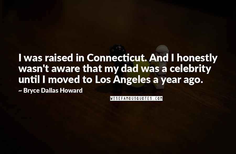 Bryce Dallas Howard Quotes: I was raised in Connecticut. And I honestly wasn't aware that my dad was a celebrity until I moved to Los Angeles a year ago.