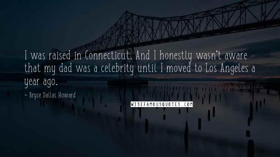 Bryce Dallas Howard Quotes: I was raised in Connecticut. And I honestly wasn't aware that my dad was a celebrity until I moved to Los Angeles a year ago.