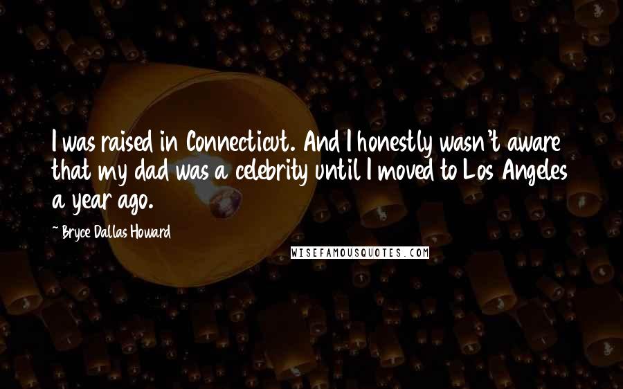 Bryce Dallas Howard Quotes: I was raised in Connecticut. And I honestly wasn't aware that my dad was a celebrity until I moved to Los Angeles a year ago.