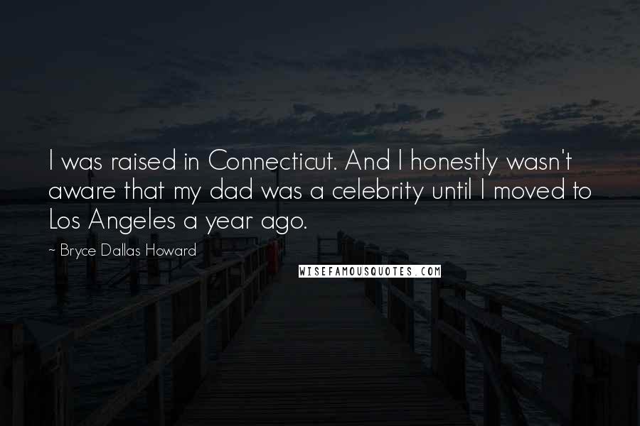 Bryce Dallas Howard Quotes: I was raised in Connecticut. And I honestly wasn't aware that my dad was a celebrity until I moved to Los Angeles a year ago.