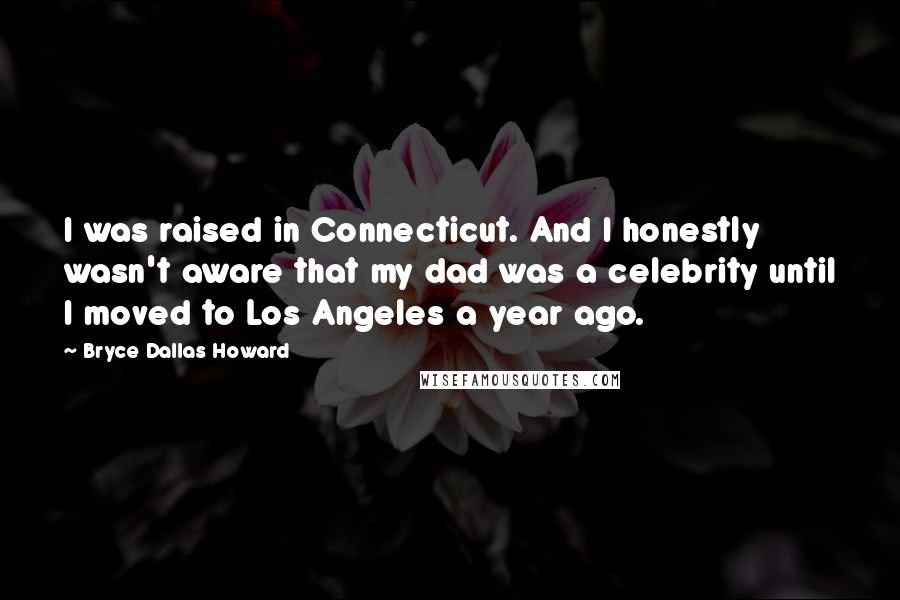 Bryce Dallas Howard Quotes: I was raised in Connecticut. And I honestly wasn't aware that my dad was a celebrity until I moved to Los Angeles a year ago.