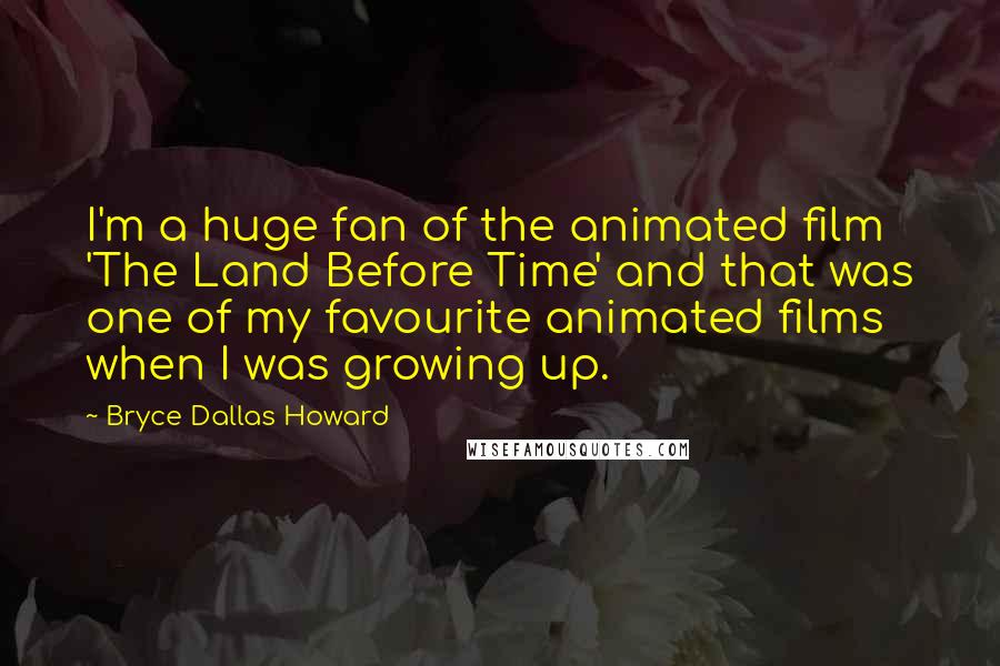 Bryce Dallas Howard Quotes: I'm a huge fan of the animated film 'The Land Before Time' and that was one of my favourite animated films when I was growing up.