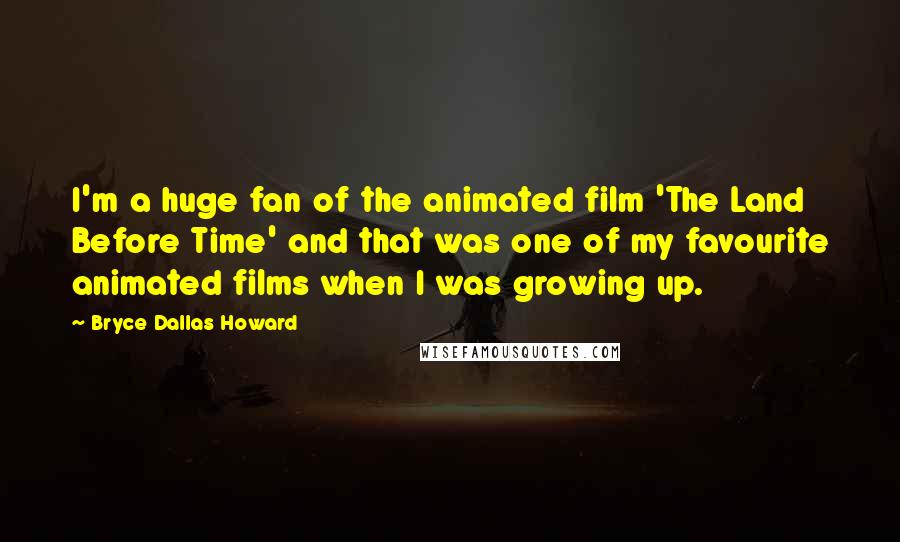 Bryce Dallas Howard Quotes: I'm a huge fan of the animated film 'The Land Before Time' and that was one of my favourite animated films when I was growing up.