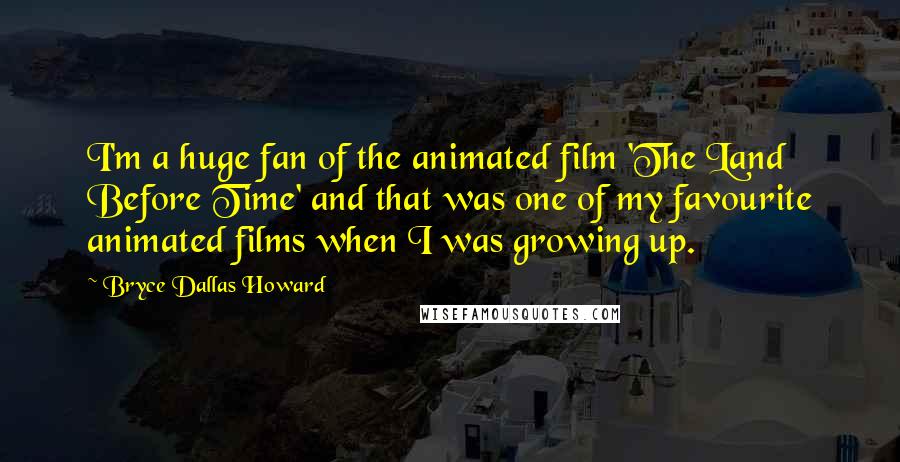 Bryce Dallas Howard Quotes: I'm a huge fan of the animated film 'The Land Before Time' and that was one of my favourite animated films when I was growing up.