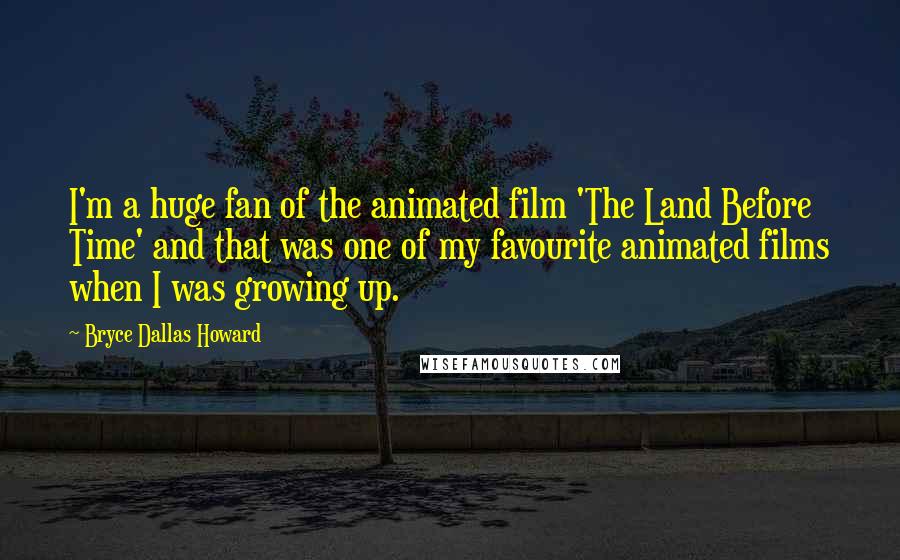 Bryce Dallas Howard Quotes: I'm a huge fan of the animated film 'The Land Before Time' and that was one of my favourite animated films when I was growing up.