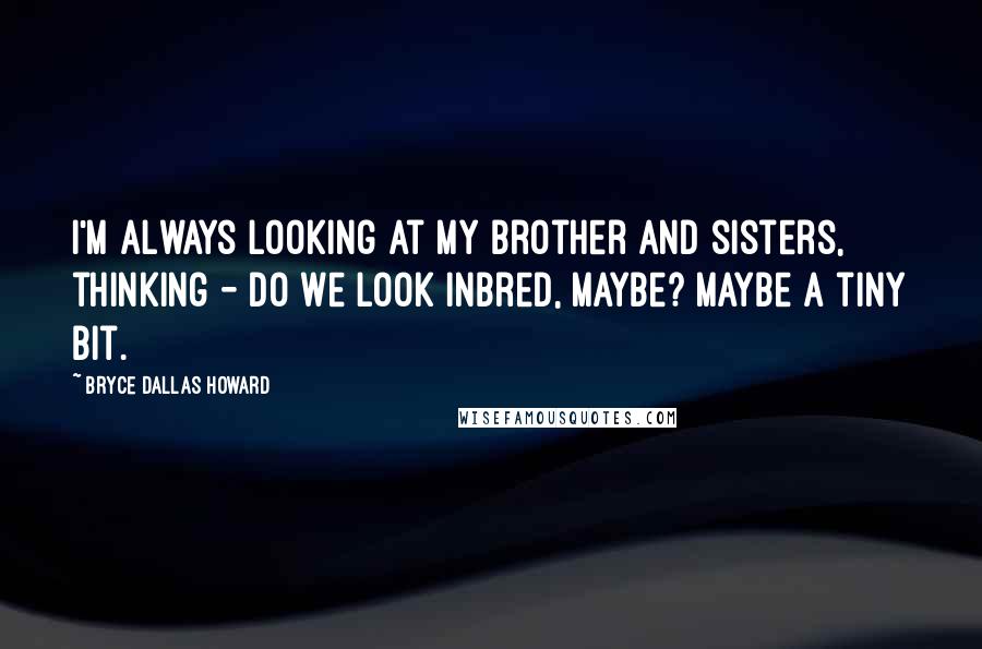 Bryce Dallas Howard Quotes: I'm always looking at my brother and sisters, thinking - do we look inbred, maybe? Maybe a tiny bit.