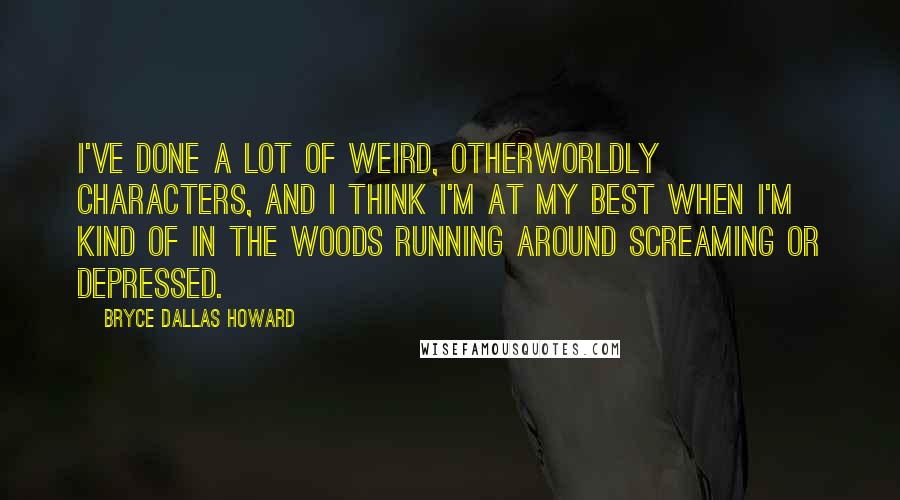 Bryce Dallas Howard Quotes: I've done a lot of weird, otherworldly characters, and I think I'm at my best when I'm kind of in the woods running around screaming or depressed.