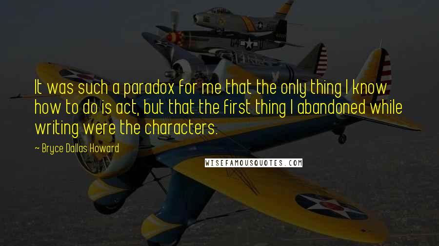 Bryce Dallas Howard Quotes: It was such a paradox for me that the only thing I know how to do is act, but that the first thing I abandoned while writing were the characters.