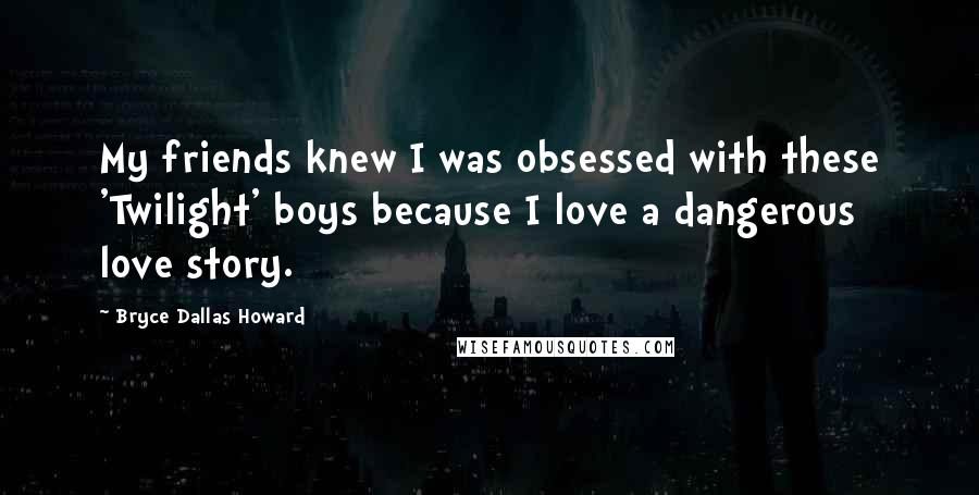Bryce Dallas Howard Quotes: My friends knew I was obsessed with these 'Twilight' boys because I love a dangerous love story.