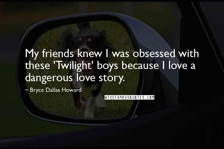 Bryce Dallas Howard Quotes: My friends knew I was obsessed with these 'Twilight' boys because I love a dangerous love story.