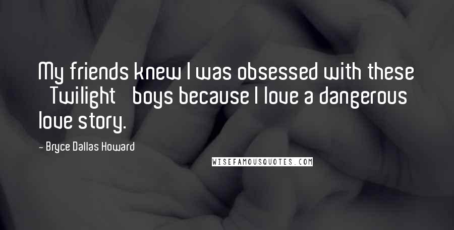 Bryce Dallas Howard Quotes: My friends knew I was obsessed with these 'Twilight' boys because I love a dangerous love story.
