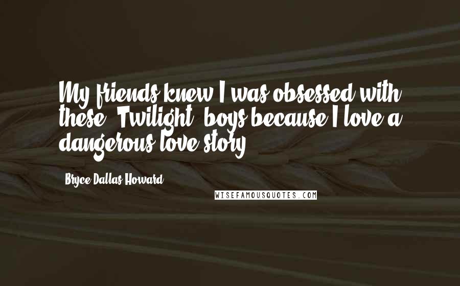 Bryce Dallas Howard Quotes: My friends knew I was obsessed with these 'Twilight' boys because I love a dangerous love story.