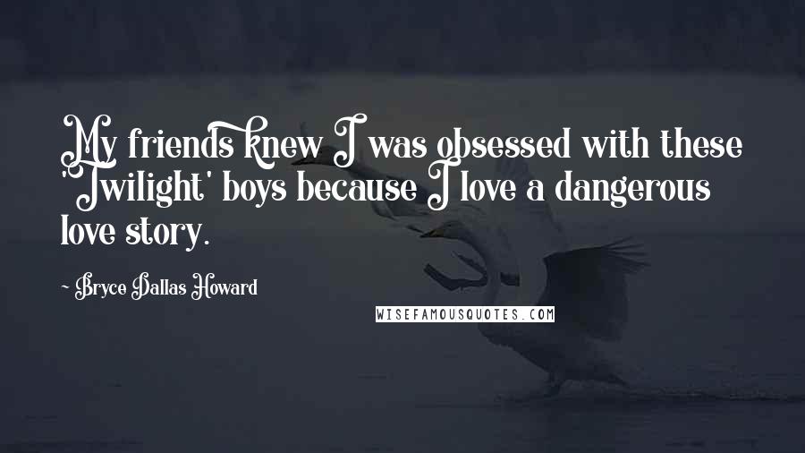 Bryce Dallas Howard Quotes: My friends knew I was obsessed with these 'Twilight' boys because I love a dangerous love story.