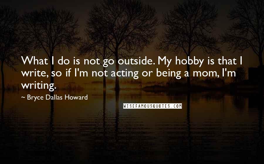 Bryce Dallas Howard Quotes: What I do is not go outside. My hobby is that I write, so if I'm not acting or being a mom, I'm writing.