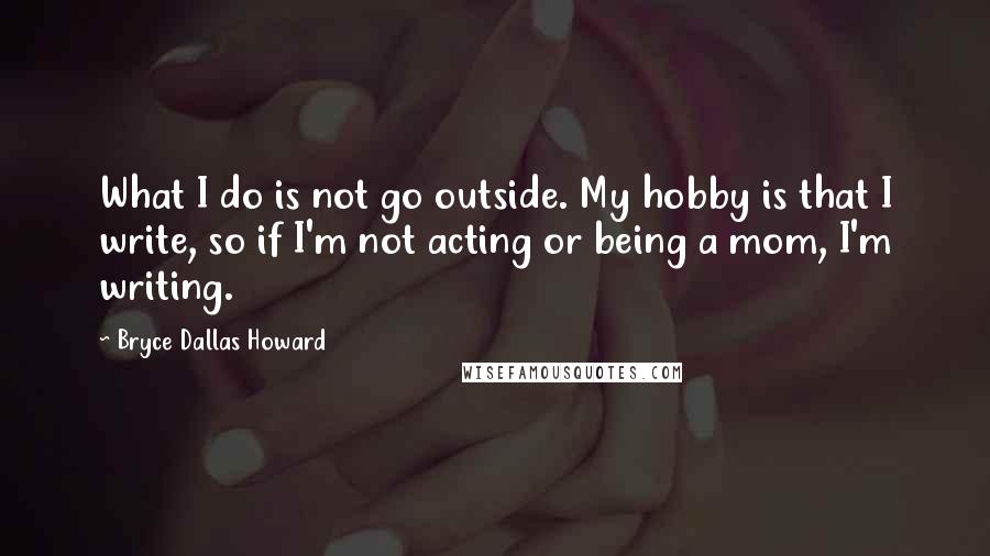 Bryce Dallas Howard Quotes: What I do is not go outside. My hobby is that I write, so if I'm not acting or being a mom, I'm writing.