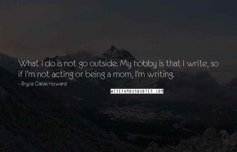 Bryce Dallas Howard Quotes: What I do is not go outside. My hobby is that I write, so if I'm not acting or being a mom, I'm writing.