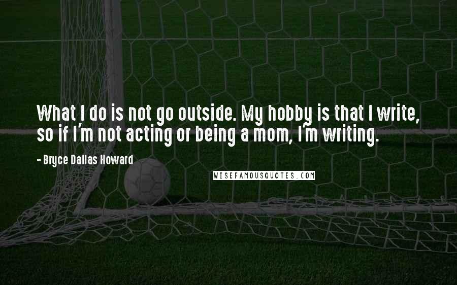 Bryce Dallas Howard Quotes: What I do is not go outside. My hobby is that I write, so if I'm not acting or being a mom, I'm writing.