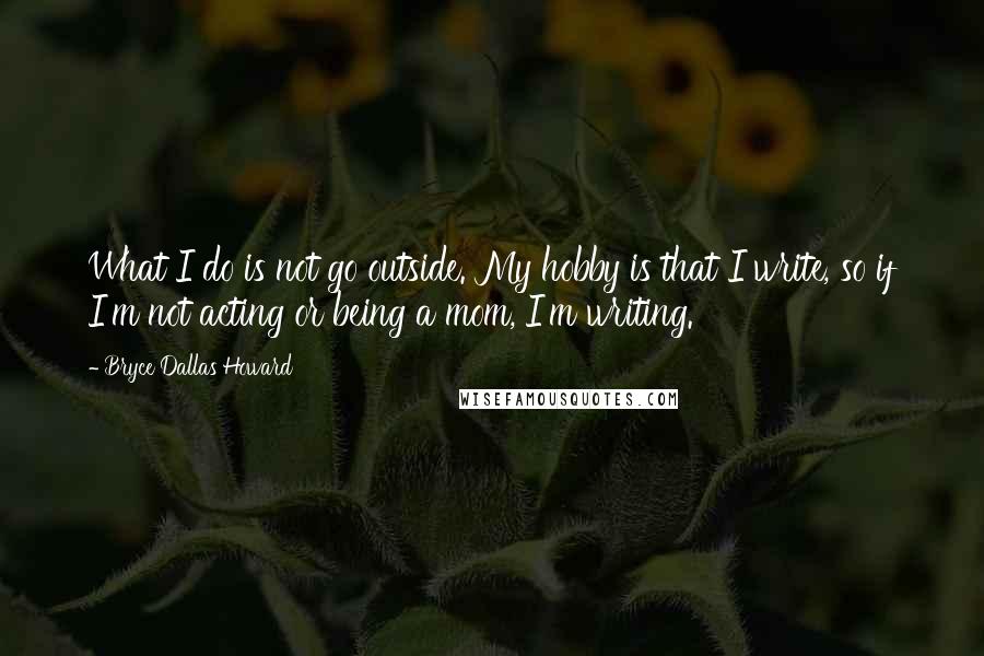 Bryce Dallas Howard Quotes: What I do is not go outside. My hobby is that I write, so if I'm not acting or being a mom, I'm writing.