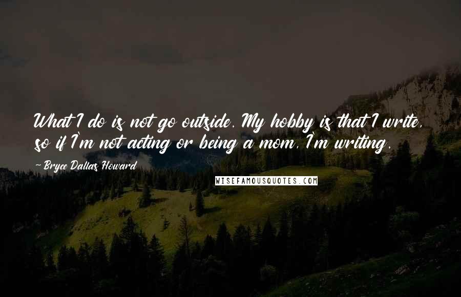 Bryce Dallas Howard Quotes: What I do is not go outside. My hobby is that I write, so if I'm not acting or being a mom, I'm writing.