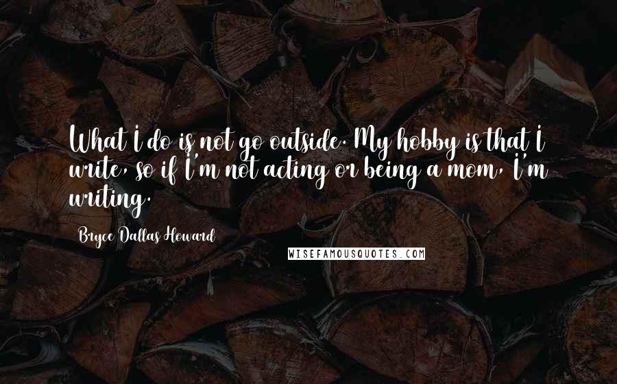 Bryce Dallas Howard Quotes: What I do is not go outside. My hobby is that I write, so if I'm not acting or being a mom, I'm writing.