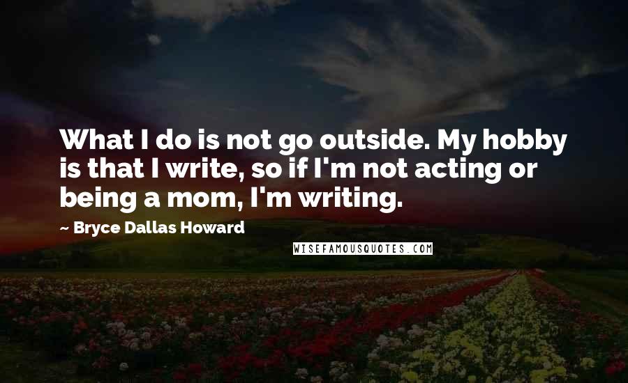 Bryce Dallas Howard Quotes: What I do is not go outside. My hobby is that I write, so if I'm not acting or being a mom, I'm writing.