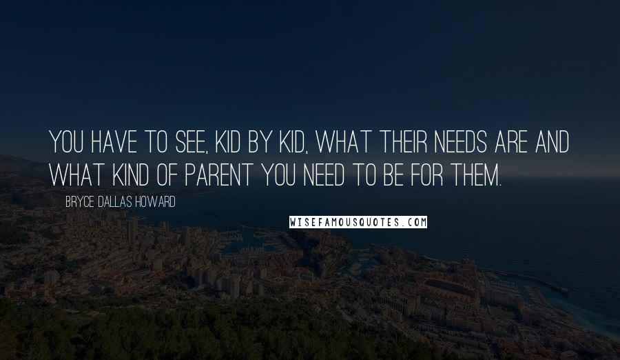 Bryce Dallas Howard Quotes: You have to see, kid by kid, what their needs are and what kind of parent you need to be for them.