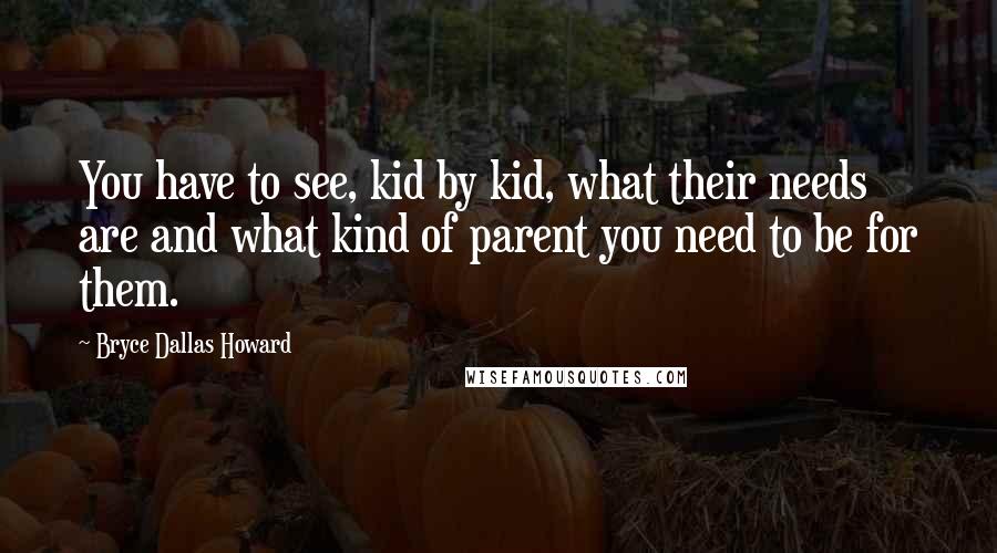 Bryce Dallas Howard Quotes: You have to see, kid by kid, what their needs are and what kind of parent you need to be for them.