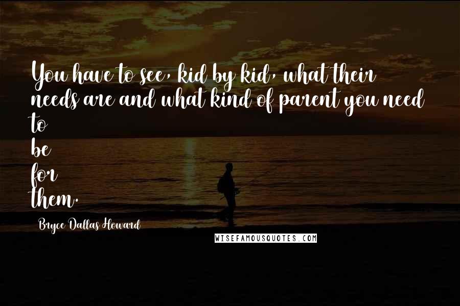 Bryce Dallas Howard Quotes: You have to see, kid by kid, what their needs are and what kind of parent you need to be for them.