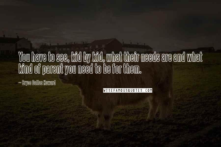 Bryce Dallas Howard Quotes: You have to see, kid by kid, what their needs are and what kind of parent you need to be for them.