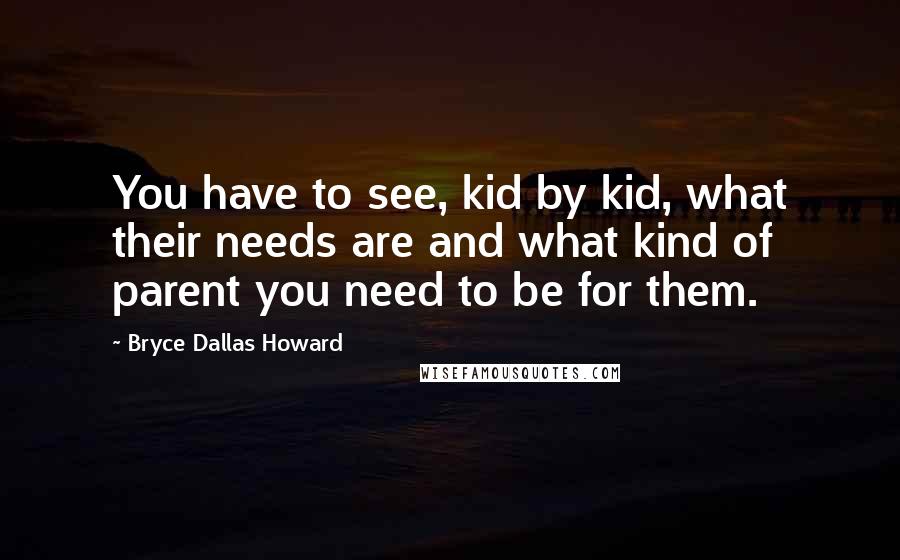 Bryce Dallas Howard Quotes: You have to see, kid by kid, what their needs are and what kind of parent you need to be for them.