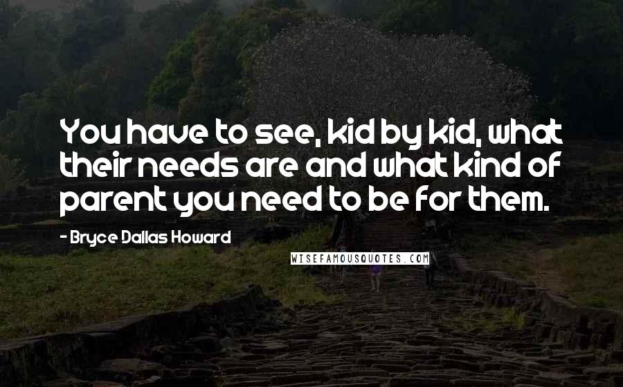 Bryce Dallas Howard Quotes: You have to see, kid by kid, what their needs are and what kind of parent you need to be for them.