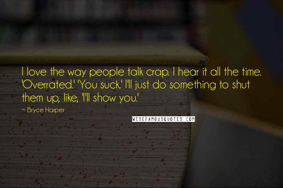 Bryce Harper Quotes: I love the way people talk crap. I hear it all the time. 'Overrated.' 'You suck.' I'll just do something to shut them up, like, 'I'll show you.'