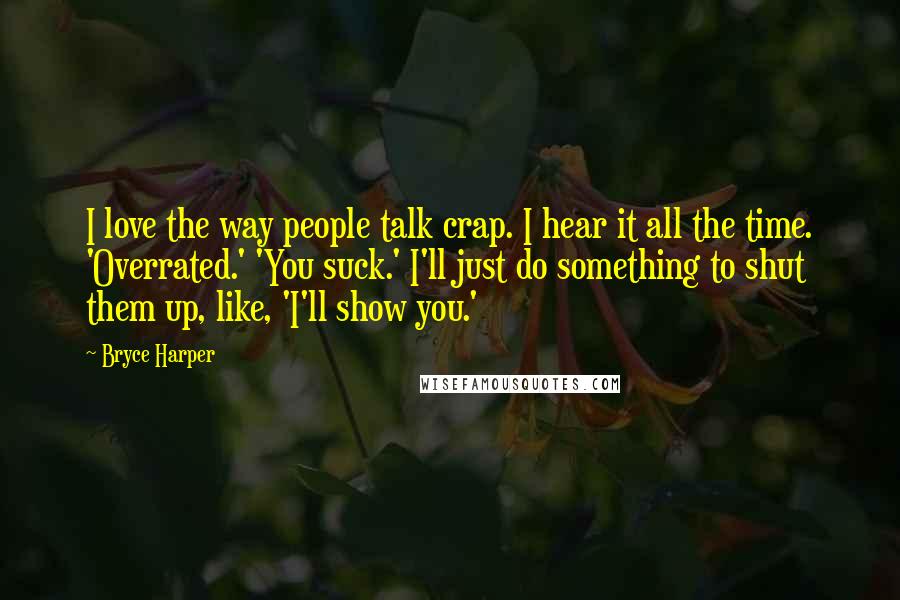 Bryce Harper Quotes: I love the way people talk crap. I hear it all the time. 'Overrated.' 'You suck.' I'll just do something to shut them up, like, 'I'll show you.'