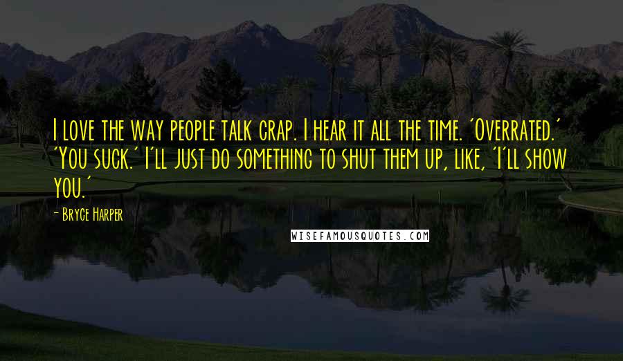 Bryce Harper Quotes: I love the way people talk crap. I hear it all the time. 'Overrated.' 'You suck.' I'll just do something to shut them up, like, 'I'll show you.'