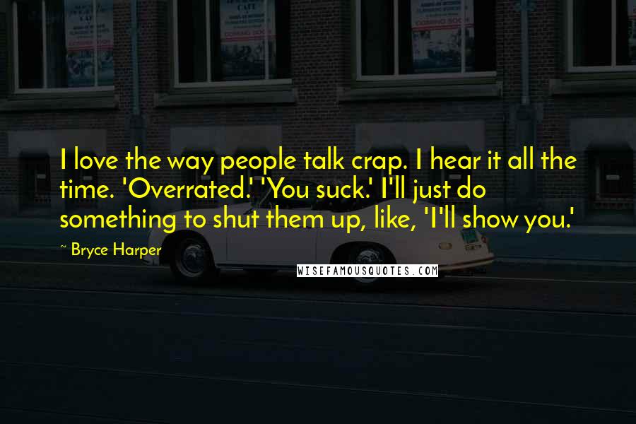 Bryce Harper Quotes: I love the way people talk crap. I hear it all the time. 'Overrated.' 'You suck.' I'll just do something to shut them up, like, 'I'll show you.'