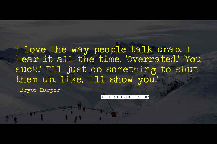 Bryce Harper Quotes: I love the way people talk crap. I hear it all the time. 'Overrated.' 'You suck.' I'll just do something to shut them up, like, 'I'll show you.'